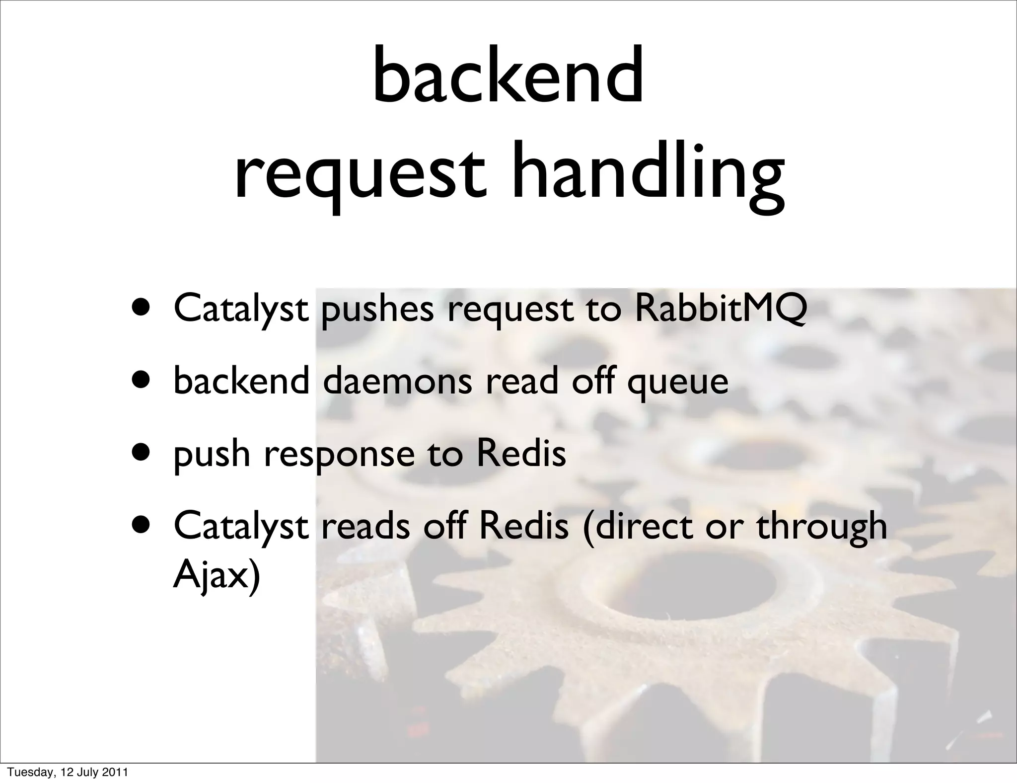 backend
                           request handling
                    • Catalyst pushes request to RabbitMQ
                    • backend daemons read off queue
                    • push response to Redis
                    • Catalyst reads off Redis (direct or through
                        Ajax)



Tuesday, 12 July 2011
 
