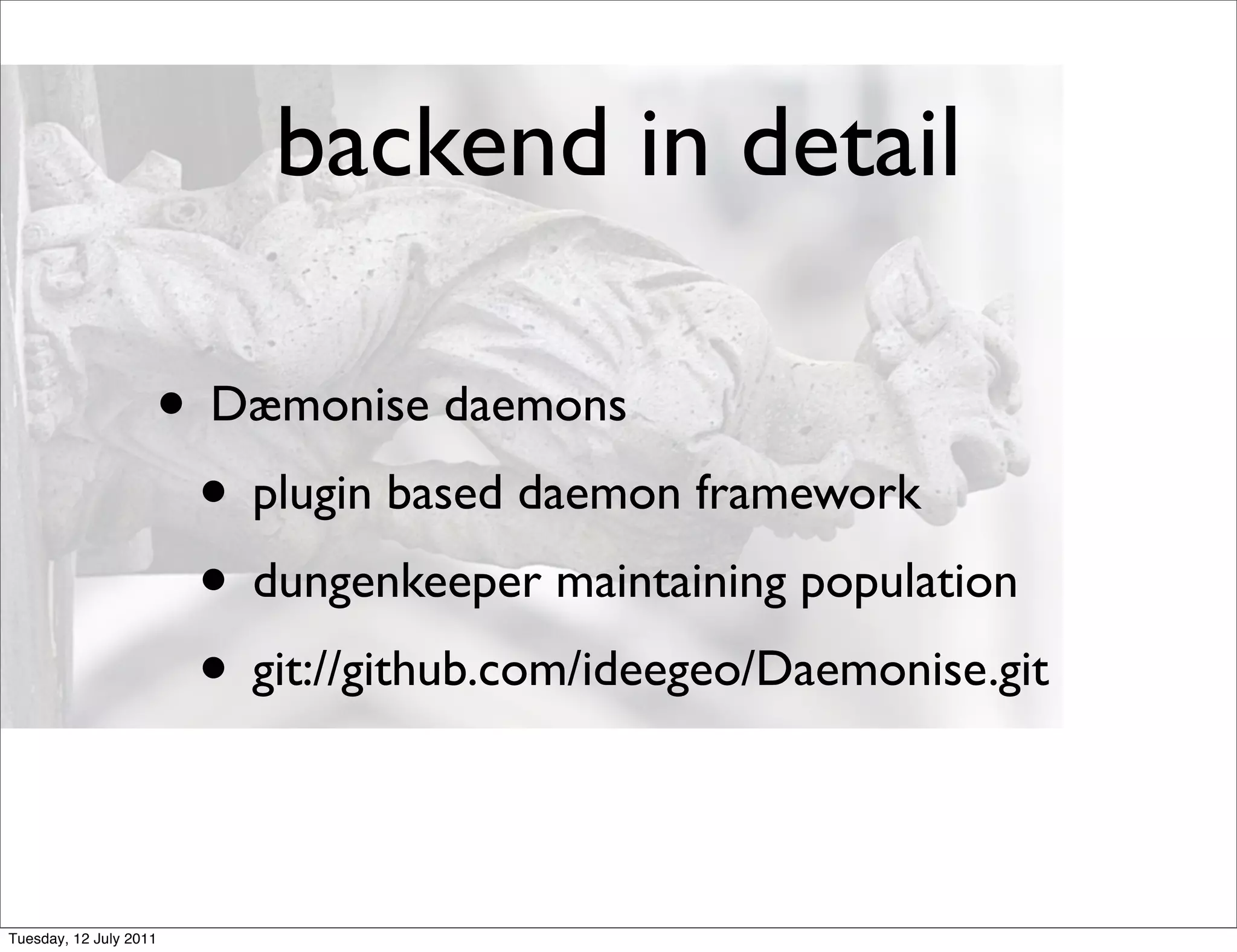 backend in detail

                    • Dæmonise daemons
                     • plugin based daemon framework
                     • dungenkeeper maintaining population
                     • git://github.com/ideegeo/Daemonise.git

Tuesday, 12 July 2011
 