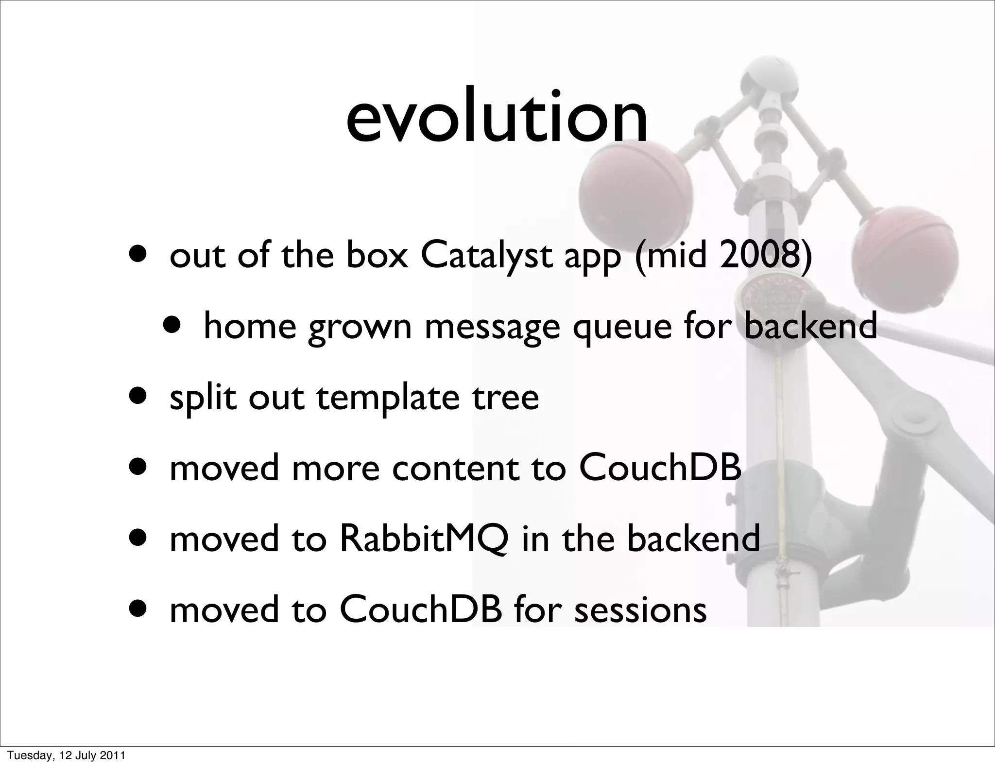 evolution
                    • out of the box Catalyst app (mid 2008)
                     • home grown message queue for backend
                    • split out template tree
                    • moved more content to CouchDB
                    • moved to RabbitMQ in the backend
                    • moved to CouchDB for sessions
Tuesday, 12 July 2011
 