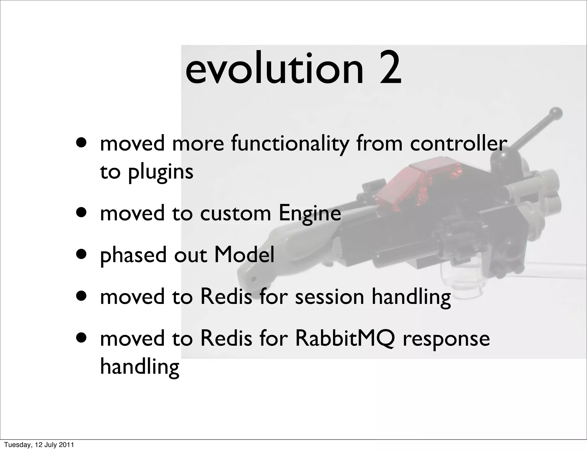 evolution 2
                    • moved more functionality from controller
                        to plugins
                    • moved to custom Engine
                    • phased out Model
                    • moved to Redis for session handling
                    • moved to Redis for RabbitMQ response
                        handling


Tuesday, 12 July 2011
 