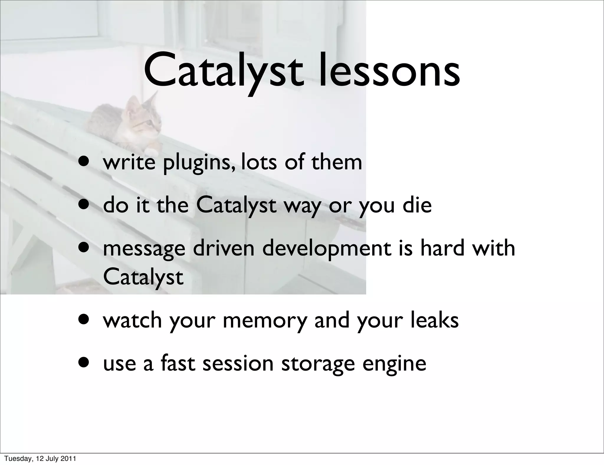 Catalyst lessons
                    • write plugins, lots of them
                    • do it the Catalyst way or you die
                    • message driven development is hard with
                        Catalyst
                    • watch your memory and your leaks
                    • use a fast session storage engine
Tuesday, 12 July 2011
 