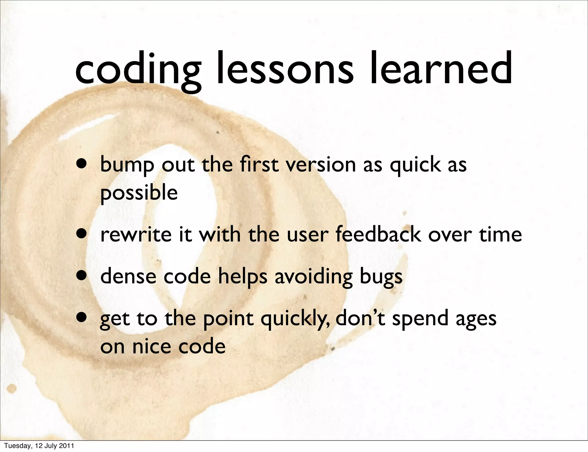 coding lessons learned
                    • bump out the ﬁrst version as quick as
                        possible
                    • rewrite it with the user feedback over time
                    • dense code helps avoiding bugs
                    • get to the point quickly, don’t spend ages
                        on nice code


Tuesday, 12 July 2011
 