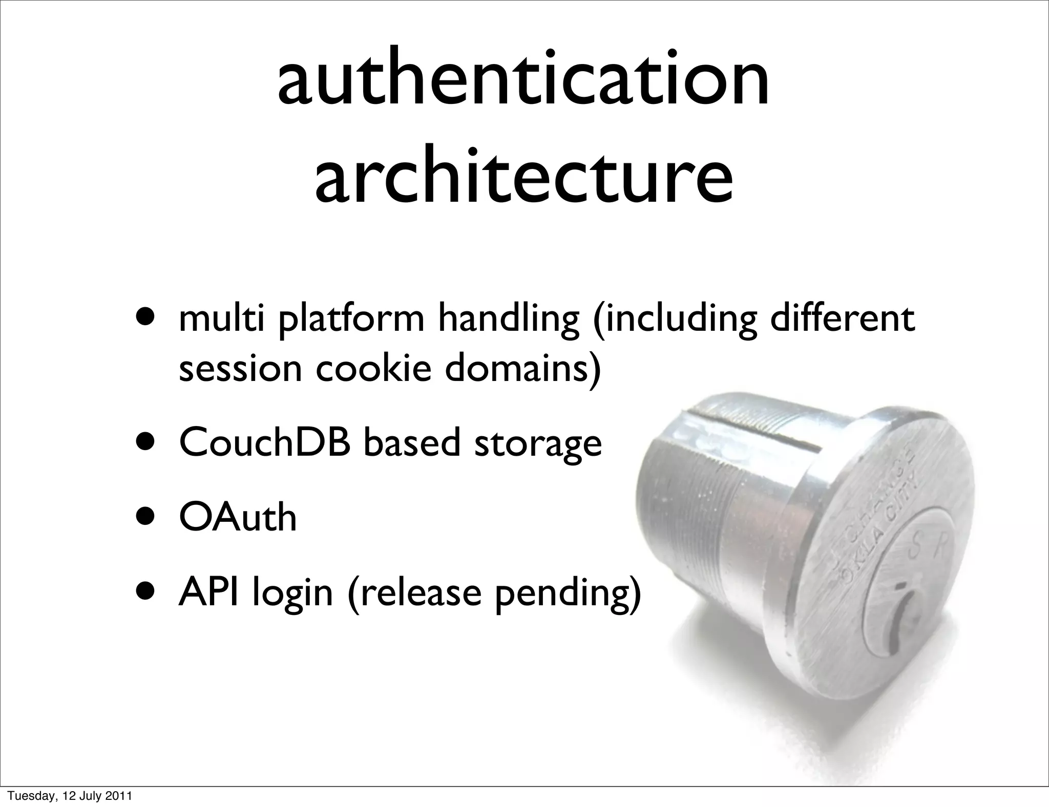 authentication
                              architecture
                    • multi platform handling (including different
                        session cookie domains)
                    • CouchDB based storage
                    • OAuth
                    • API login (release pending)

Tuesday, 12 July 2011
 