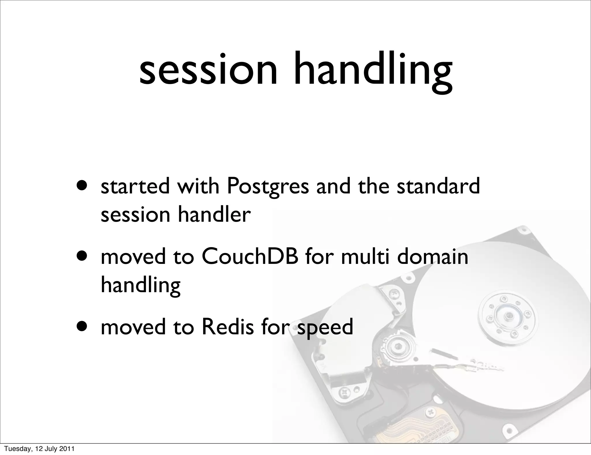 session handling

                    • started with Postgres and the standard
                        session handler
                    • moved to CouchDB for multi domain
                        handling
                    • moved to Redis for speed

Tuesday, 12 July 2011
 