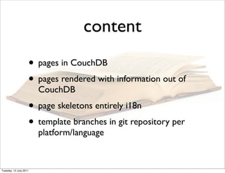 content
                    • pages in CouchDB
                    • pages rendered with information out of
                        CouchDB
                    • page skeletons entirely i18n
                    • template branches in git repository per
                        platform/language


Tuesday, 12 July 2011
 