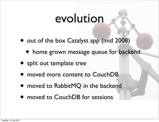 evolution
                    • out of the box Catalyst app (mid 2008)
                     • home grown message queue for backend
                    • split out template tree
                    • moved more content to CouchDB
                    • moved to RabbitMQ in the backend
                    • moved to CouchDB for sessions
Tuesday, 12 July 2011
 