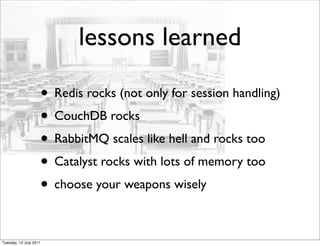 lessons learned

                    • Redis rocks (not only for session handling)
                    • CouchDB rocks
                    • RabbitMQ scales like hell and rocks too
                    • Catalyst rocks with lots of memory too
                    • choose your weapons wisely

Tuesday, 12 July 2011
 