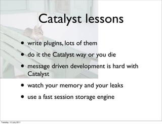 Catalyst lessons
                    • write plugins, lots of them
                    • do it the Catalyst way or you die
                    • message driven development is hard with
                        Catalyst
                    • watch your memory and your leaks
                    • use a fast session storage engine
Tuesday, 12 July 2011
 
