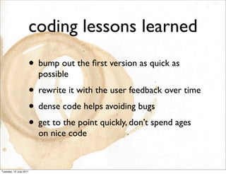 coding lessons learned
                    • bump out the ﬁrst version as quick as
                        possible
                    • rewrite it with the user feedback over time
                    • dense code helps avoiding bugs
                    • get to the point quickly, don’t spend ages
                        on nice code


Tuesday, 12 July 2011
 