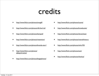 credits
                    •   http://www.ﬂickr.com/photos/amagill/        •   http://www.ﬂickr.com/photos/scania/


                    •   http://www.ﬂickr.com/photos/n0rthw1nd/      •   http://www.ﬂickr.com/photos/brewbooks/


                    •   http://www.ﬂickr.com/photos/kemped/         •   http://www.ﬂickr.com/photos/dunechaser


                    •   http://www.ﬂickr.com/photos/vistavision/    •   http://www.ﬂickr.com/photos/neenahhistory


                    •   http://www.ﬂickr.com/photos/brenda-starr/   •   http://www.ﬂickr.com/photos/mlrs193/


                    •   http://www.ﬂickr.com/photos/                •   http://www.ﬂickr.com/photos/axis/
                        abbeychristine/

                                                                    •   http://www.ﬂickr.com/photos/thevlue/
                    •   http://www.ﬂickr.com/photos/beigephotos/




Tuesday, 12 July 2011
 