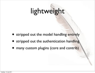 lightweight

                    • stripped out the model handling entirely
                    • stripped out the authentication handling
                    • many custom plugins (core and contrib)


Tuesday, 12 July 2011
 