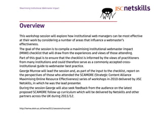 Maximising Institutional Webmaster Impact




Overview
This workshop session will explore how institutional web managers can be most effective
at their work by considering a number of areas that inﬂuence a webmaster's
effectiveness.
The goal of the session is to compile a maximising institutional webmaster impact
(MIWI) checklist that will draw from the experiences and views of those attending.
Part of this goal is to ensure that the checklist is informed by the views of practitioners
from many institutions and could therefore serve as a commonly accepted cross-
institutional guide to webmaster best practice.
George Munroe will lead the session and, as part of the input to the checklist, report on
the perspectives of those who attended the SCAMORE (Strategic Content Alliance
Maximising Online Resource Effectiveness) series of workshops in 2010 delivered by JISC
Netskills, in which he was the lead presenter.
During the session George will also seek feedback from the audience on the latest
proposed SCAMORE follow up curriculum which will be delivered by Netskills and other
partners across the UK during 2011/12.


http://iwmw.ukoln.ac.uk/iwmw2011/sessions/munroe/
 