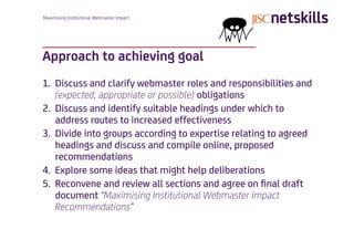 Maximising Institutional Webmaster Impact




Approach to achieving goal
1. Discuss and clarify webmaster roles and responsibilities and
   (expected, appropriate or possible) obligations
2. Discuss and identify suitable headings under which to
   address routes to increased effectiveness
3. Divide into groups according to expertise relating to agreed
   headings and discuss and compile online, proposed
   recommendations
4. Explore some ideas that might help deliberations
5. Reconvene and review all sections and agree on ﬁnal draft
   document “Maximising Institutional Webmaster Impact
   Recommendations”
 