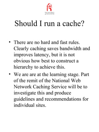 Should I run a cache?
• There are no hard and fast rules.
Clearly caching saves bandwidth and
improves latency, but it is ...