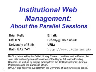 1
Institutional Web
Management:
About the Parallel Sessions
Brian Kelly Email:
UKOLN B.Kelly@ukoln.ac.uk
University of Bath URL:
Bath, BA2 7AY http://www.ukoln.ac.uk/
UKOLN is funded by the British Library Research and Innovation Centre, the
Joint Information Systems Committee of the Higher Education Funding
Councils, as well as by project funding from the JISC’s Electronic Libraries
Programme and the European Union.
UKOLN also receives support from the University of Bath where it is based.
 