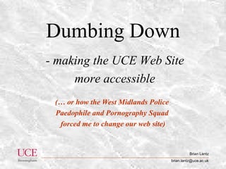 Brian Lantz
brian.lantz@uce.ac.uk
Dumbing Down
(… or how the West Midlands Police
Paedophile and Pornography Squad
forced me to change our web site)
- making the UCE Web Site
more accessible
 