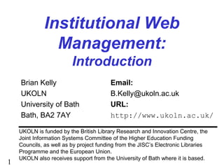 1
Institutional Web
Management:
Introduction
Brian Kelly Email:
UKOLN B.Kelly@ukoln.ac.uk
University of Bath URL:
Bath, BA2 7AY http://www.ukoln.ac.uk/
UKOLN is funded by the British Library Research and Innovation Centre, the
Joint Information Systems Committee of the Higher Education Funding
Councils, as well as by project funding from the JISC’s Electronic Libraries
Programme and the European Union.
UKOLN also receives support from the University of Bath where it is based.
 