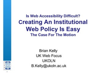 1
Is Web Accessibility Difficult?
Creating An Institutional
Web Policy Is Easy
The Case For The Motion
Brian Kelly
UK Web Focus
UKOLN
B.Kelly@ukoln.ac.uk
 
