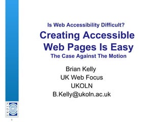 1
Is Web Accessibility Difficult?
Creating Accessible
Web Pages Is Easy
The Case Against The Motion
Brian Kelly
UK Web Focus
UKOLN
B.Kelly@ukoln.ac.uk
 