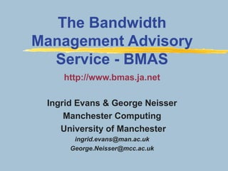 http://www.bmas.ja.net
Ingrid Evans & George Neisser
Manchester Computing
University of Manchester
ingrid.evans@man.ac.uk
George.Neisser@mcc.ac.uk
The Bandwidth
Management Advisory
Service - BMAS
 