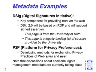 16
Metadata Examples
DSig (Digital Signatures initiative):
• Key component for providing trust on the web
• DSig 2.0 will be based on RDF and will support
signed assertion:
– This page is from the University of Bath
– This page is a legally-binding list of courses
provided by the University
P3P (Platform for Privacy Preferences):
• Developing methods for exchanging Privacy
Practices of Web sites and user
Note that discussions about additional rights
management metadata are currently taking place
 