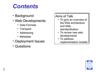 2
Contents
• Background
• Web Developments:
• Data Formats
• Transport
• Addressing
• Metadata
• Deployment Issues
• Questions
Aims of Talk
• To give an overview of
the Web architecture
and Web
standardisation
• To review new web
developments
• To address
implementation models
Aims of Talk
• To give an overview of
the Web architecture
and Web
standardisation
• To review new web
developments
• To address
implementation models
 