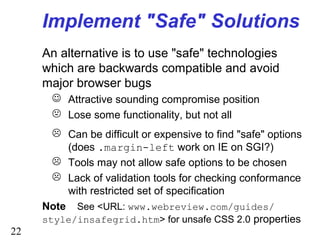 22
Implement "Safe" Solutions
An alternative is to use "safe" technologies
which are backwards compatible and avoid
major browser bugs
 Attractive sounding compromise position
 Lose some functionality, but not all
 Can be difficult or expensive to find "safe" options
(does .margin-left work on IE on SGI?)
 Tools may not allow safe options to be chosen
 Lack of validation tools for checking conformance
with restricted set of specification
Note See <URL: www.webreview.com/guides/
style/insafegrid.htm> for unsafe CSS 2.0 properties
 