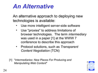 24
An Alternative
An alternative approach to deploying new
technologies is available:
• Use more intelligent server-side software
• Use "proxies" to address limitations of
browser technologies. The term intermediary
was used in a paper [1] at the WWW 7
conference to describe this approach
• Protocol solutions, such as Transparent
Content Negotiation (TCN)
[1] "Intermediaries: New Places For Producing and
Manipulating Web Content"
 