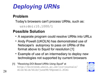 28
Deploying URNs
Problem
Today's browsers can't process URNs, such as:
urn:doi:10.1000/1
Possible Solution
• A separate program could resolve URNs into URLs
• Andy Powell (UKOLN) has demonstrated use of
Netscape's autoproxy to pass on URNs of the
format above to Squid for resolution [1]
• Example of use of an intermediary to deploy new
technologies not supported by current browsers
[1] "Resolving DOI Based URNs Using Squid" at
http://mirrored.ukoln.ac.uk/lis-journals/
dlib/dlib/dlib/june98/06powell.html
 