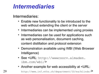 29
Intermediaries
Intermediaries:
• Enable new functionality to be introduced to the
web without extending the client or the server
• Intermediaries can be implemented using proxies
• Intermediaries can be used for applications such
as web personalisation, document caching,
content distillation and protocol extension
• Demonstration available using WBI (Web Browser
Intelligence)
• See <URL: http://wwwcssrv.almaden.
ibm.com/wbi/>
• Another example for web accessibility at <URL:
http://www.inf.ethz.ch/department/IS/ea/blinds/>
 