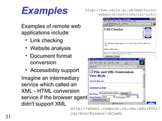 31
Examples
Examples of remote web
applications include:
• Link checking
• Website analysis
• Document format
conversion
• Accessibility support
Imagine an intermediary
service which called an
XML - HTML conversion
service if the browser agent
didn't support XML
http://www.ukoln.ac.uk/web-focus/
webwatch/services/url-info/
http://wheel.compose.cs.cmu.edu:8001/
cgi-bin/browse/objweb
 