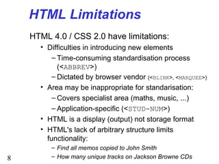 8
HTML Limitations
HTML 4.0 / CSS 2.0 have limitations:
• Difficulties in introducing new elements
– Time-consuming standardisation process
(<ABBREV>)
– Dictated by browser vendor (<BLINK>, <MARQUEE>)
• Area may be inappropriate for standarisation:
– Covers specialist area (maths, music, ...)
– Application-specific (<STUD-NUM>)
• HTML is a display (output) not storage format
• HTML's lack of arbitrary structure limits
functionality:
– Find all memos copied to John Smith
– How many unique tracks on Jackson Browne CDs
 