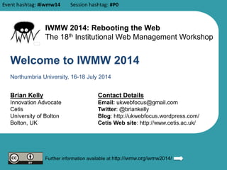 Welcome to IWMW 2014
Brian Kelly
Innovation Advocate
Cetis
University of Bolton
Bolton, UK
Contact Details
Email: ukwebfocus@gmail.com
Twitter: @briankelly
Blog: http://ukwebfocus.wordpress.com/
Cetis Web site: http://www.cetis.ac.uk/
Further information available at http://iwmw.org/iwmw2014/
Northumbria University, 16-18 July 2014
IWMW 2014: Rebooting the Web
The 18th Institutional Web Management Workshop
Event hashtag: #iwmw14 Session hashtag: #P0
 