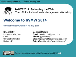 Welcome to IWMW 2014
Brian Kelly
Innovation Advocate
Cetis
University of Bolton
Bolton, UK
Contact Details
Email: ukwebfocus@gmail.com
Twitter: @briankelly
Blog: http://ukwebfocus.wordpress.com/
Cetis Web site: http://www.cetis.ac.uk/
Further information available at http://iwmw.org/iwmw2014/
University of Northumbria,16-18 July 2014
IWMW 2014: Rebooting the Web
The 18th Institutional Web Management Workshop
Event hashtag: #iwmw14 Session hashtag: #P0
 