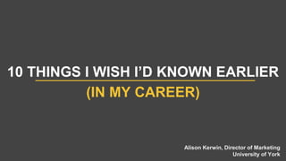 10 THINGS I WISH I’D KNOWN EARLIER
(IN MY CAREER)
Alison Kerwin, Director of Marketing
University of York
 