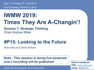 IWMW 2019:
Times They Are A-Changin’!
Session 7: Strategic Thinking
Chair Andrew Millar
Event hashtag: #iwmw19 #p15
University of Greenwich, 25-27 June 2019
#P15: Looking to the Future
Brian Kelly and Claire Gibbons
Note: This session is being live-streamed
and a recording will be published.
Day 3, Thursday 27 June 2019
Online feedback
URL: www.slido.com
Code: #iwmw19
 