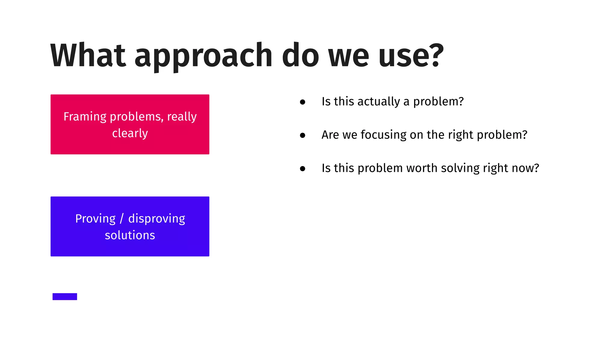 ● Is this actually a problem?
● Are we focusing on the right problem?
● Is this problem worth solving right now?
Framing problems, really
clearly
Proving / disproving
solutions
What approach do we use?
 