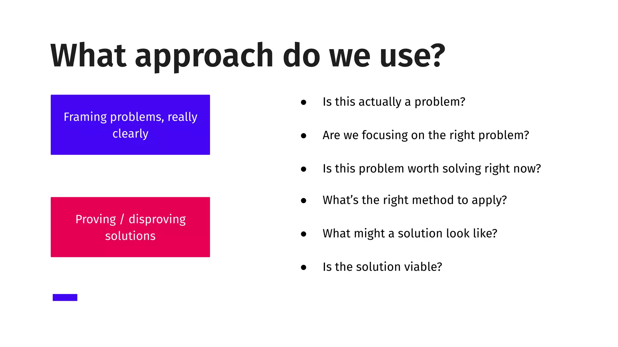 ● What’s the right method to apply?
● What might a solution look like?
● Is the solution viable?
● Is this actually a problem?
● Are we focusing on the right problem?
● Is this problem worth solving right now?
Framing problems, really
clearly
Proving / disproving
solutions
What approach do we use?
 