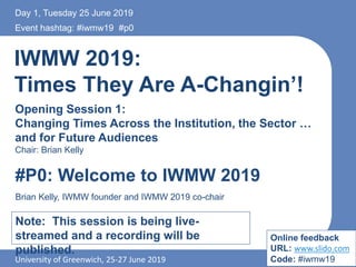 IWMW 2019:
Times They Are A-Changin’!
Opening Session 1:
Changing Times Across the Institution, the Sector …
and for Future Audiences
Chair: Brian Kelly
Event hashtag: #iwmw19 #p0
University of Greenwich, 25-27 June 2019
#P0: Welcome to IWMW 2019
Brian Kelly, IWMW founder and IWMW 2019 co-chair
Note: This session is being live-
streamed and a recording will be
published.
Day 1, Tuesday 25 June 2019
Online feedback
URL: www.slido.com
Code: #iwmw19
 