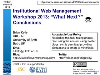 A centre of expertise in digital information management www.ukoln.ac.uk
Brian Kelly
UKOLN
University of Bath
Bath, UK
UKOLN ISC is supported by:
This work is licensed under a
Creative Commons Attribution- 2.0
licence (but note caveat)
Acceptable Use Policy
Recording this talk, taking photos,
discussing the content using Twitter,
blogs, etc. is permitted providing
distractions to others is minimised.
http://iwmw.ukoln.ac.uk/iwmw2013/talks/conclusions/
Twitter:
http://twitter.com/briankelly/
Email:
b.kelly@ukoln.ac.uk
ukwebfocus@gmail.com
Blog:
http://ukwebfocus.wordpress.com/
Twitter:
#iwmw13
#P14
Institutional Web Management
Workshop 2013: “What Next?”
Conclusions
 