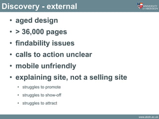 www.abdn.ac.uk
Discovery - external
• aged design
• > 36,000 pages
• findability issues
• calls to action unclear
• mobile unfriendly
• explaining site, not a selling site
• struggles to promote
• struggles to show-off
• struggles to attract
 