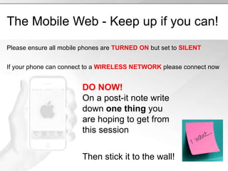 The Mobile Web - Keep up if you can! Please ensure all mobile phones are  TURNED ON  but set to  SILENT If your phone can connect to a  WIRELESS NETWORK  please connect now DO NOW! On a post-it note write down  one thing  you are hoping to get from this session Then stick it to the wall! 
