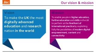 Mission
To enable people in higher education,
further education and skills in the UK
to perform at the forefront of
international practice by exploiting
fully the possibilities of modern digital
empowerment, content and
connectivity
Our vision & mission
Vision
To make the UK the most
digitally advanced
education and research
nation in the world
 