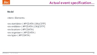 Actual event specification…
26/11/2013 Jisc Co-design 39
Model
<item> Elements:
<ev:startdate> ( #PCDATA ) [W3CDTF]
<ev:enddate> ( #PCDATA ) [W3CDTF]
<ev:location> ( #PCDATA )
<ev:organizer> ( #PCDATA )
<ev:type> ( #PCDATA )
 