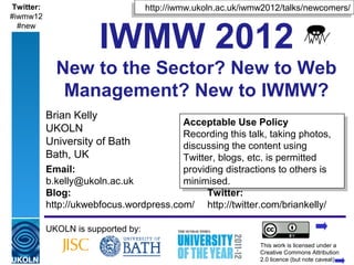 Twitter:                                  http://iwmw.ukoln.ac.uk/iwmw2012/talks/newcomers/
                                         http://iwmw.ukoln.ac.uk/iwmw2012/talks/newcomers/
#iwmw12


                           IWMW 2012
  #new




             New to the Sector? New to Web
              Management? New to IWMW?
           Brian Kelly
                                         Acceptable Use Policy
                                          Acceptable Use Policy
           UKOLN
                                         Recording this talk, taking photos,
                                          Recording this talk, taking photos,
           University of Bath            discussing the content using
                                          discussing the content using
           Bath, UK                      Twitter, blogs, etc. is permitted
                                          Twitter, blogs, etc. is permitted
           Email:                        providing distractions to others is
                                          providing distractions to others is
           b.kelly@ukoln.ac.uk           minimised.
                                          minimised.
           Blog:                               Twitter:
           http://ukwebfocus.wordpress.com/ http://twitter.com/briankelly/

           UKOLN is supported by:
                                                                     This work is licensed under a
           A centre of expertise in digital information management   Creative Commons Attribution
                                                                     2.0 licence (but note caveat)
 
