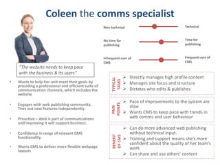 Coleen the comms specialist
• Wants to help her unit meet their goals by
providing a professional and efficient suite of
communication channels, which includes the
website
• Engages with web publishing community.
Tries out new features independently
• Proactive – Web is part of communications
and improving it will support business.
• Confidence in range of relevant CMS
functionality.
• Wants CMS to deliver more flexible webpage
layouts
Technical
Time for
publishing
Frequent user of
CMS
Non-technical
No time for
publishing
Infrequent user of
CMS
“The website needs to keep pace
with the business & its users”
 Directly manages high profile content
 Manages site focus and structure
 Dictates who edits & publishes
TYPICAL
TASKS
 Pace of improvements to the system are
slow
 Wants CMS to keep pace with trends in
web comms and user behaviour
PAIN
POINTS
 Can do more advanced web publishing
without technical input.
 Training and support means she’s more
confident about the quality of her team’s
work
 Can share and use others’ content
BENEFIT
OFCMS
 