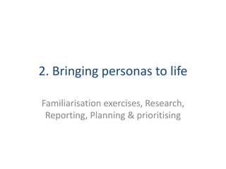 2. Bringing personas to life
Familiarisation exercises, Research,
Reporting, Planning & prioritising
 
