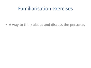 Familiarisation exercises
• A way to think about and discuss the personas
 