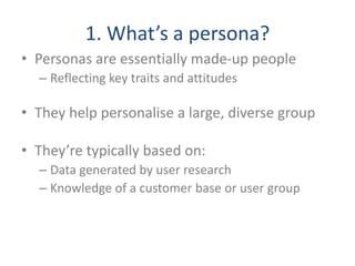 1. What’s a persona?
• Personas are essentially made-up people
– Reflecting key traits and attitudes
• They help personalise a large, diverse group
• They’re typically based on:
– Data generated by user research
– Knowledge of a customer base or user group
 