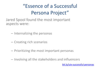 “Essence of a Successful
Persona Project”
Jared Spool found the most important
aspects were:
– Internalizing the personas
– Creating rich scenarios
– Prioritizing the most important personas
– Involving all the stakeholders and influencers
bit.ly/uie-successful-personas
 